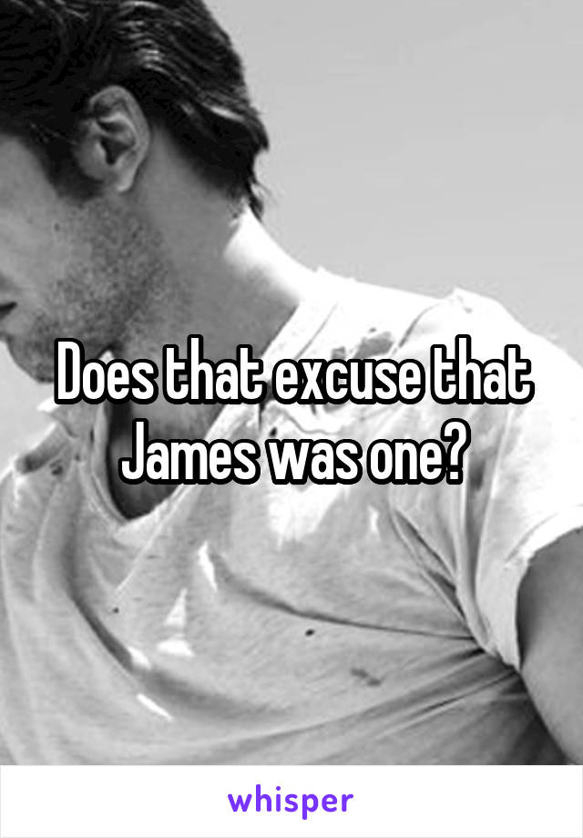 Does that excuse that James was one?