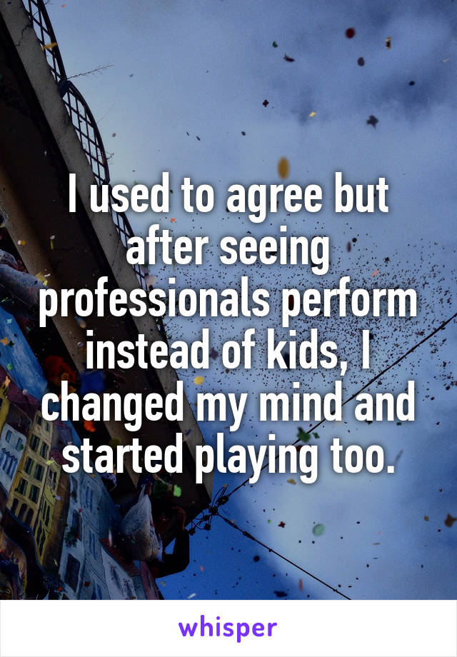 I used to agree but after seeing professionals perform instead of kids, I changed my mind and started playing too.