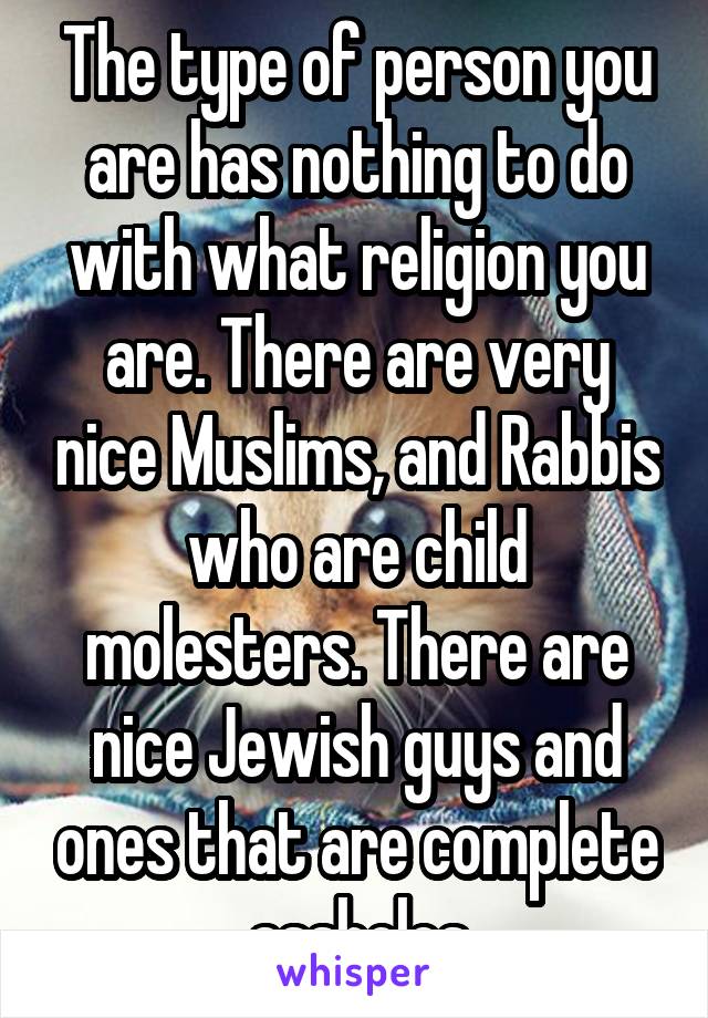 The type of person you are has nothing to do with what religion you are. There are very nice Muslims, and Rabbis who are child molesters. There are nice Jewish guys and ones that are complete assholes
