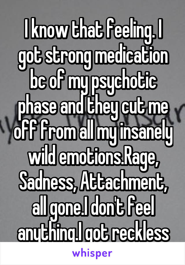 I know that feeling. I got strong medication bc of my psychotic phase and they cut me off from all my insanely wild emotions.Rage, Sadness, Attachment, all gone.I don't feel anything.I got reckless