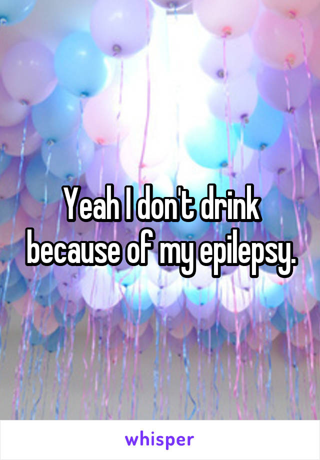 Yeah I don't drink because of my epilepsy.