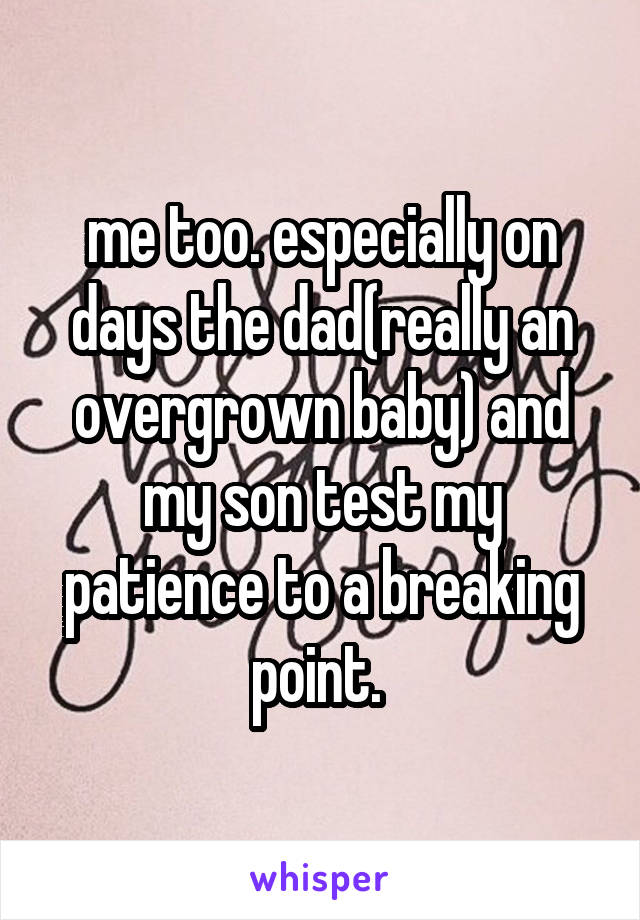 me too. especially on days the dad(really an overgrown baby) and my son test my patience to a breaking point. 