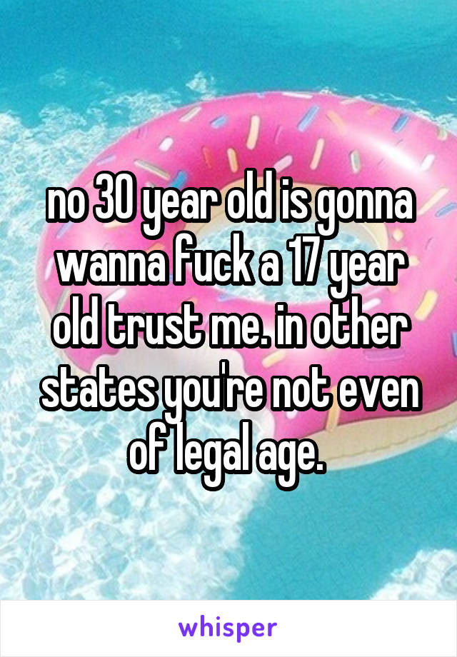 no 30 year old is gonna wanna fuck a 17 year old trust me. in other states you're not even of legal age. 