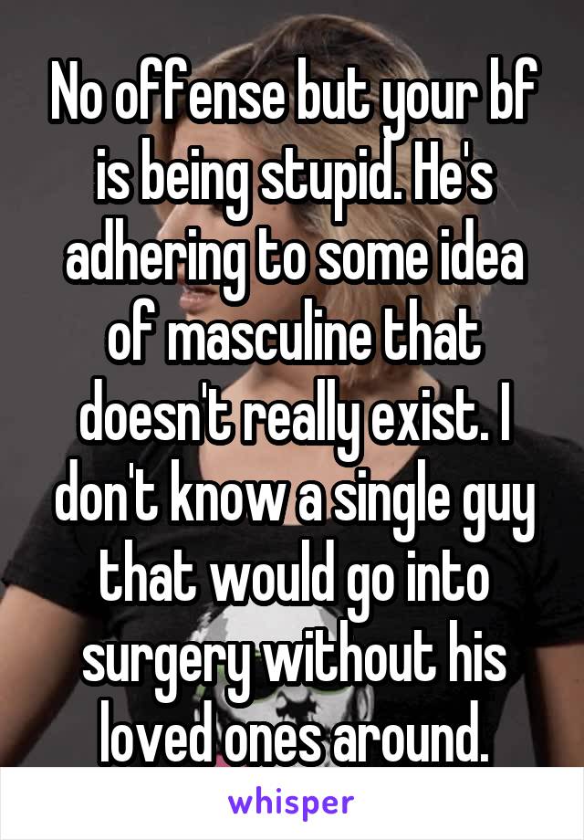 No offense but your bf is being stupid. He's adhering to some idea of masculine that doesn't really exist. I don't know a single guy that would go into surgery without his loved ones around.