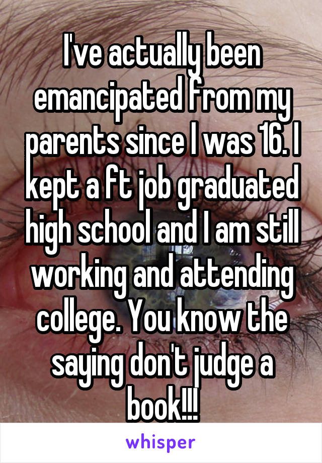 I've actually been emancipated from my parents since I was 16. I kept a ft job graduated high school and I am still working and attending college. You know the saying don't judge a book!!!