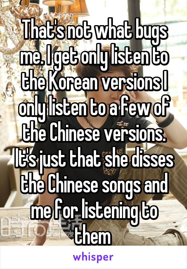 That's not what bugs me. I get only listen to the Korean versions I only listen to a few of the Chinese versions. It's just that she disses the Chinese songs and me for listening to them 