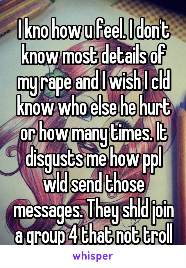 I kno how u feel. I don't know most details of my rape and I wish I cld know who else he hurt or how many times. It disgusts me how ppl wld send those messages. They shld join a group 4 that not troll