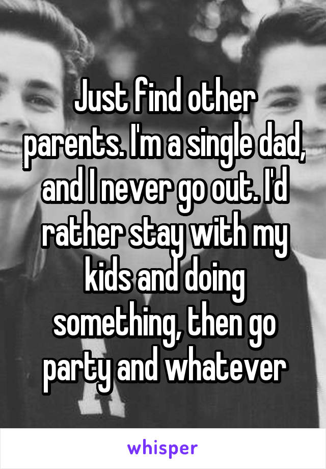 Just find other parents. I'm a single dad, and I never go out. I'd rather stay with my kids and doing something, then go party and whatever