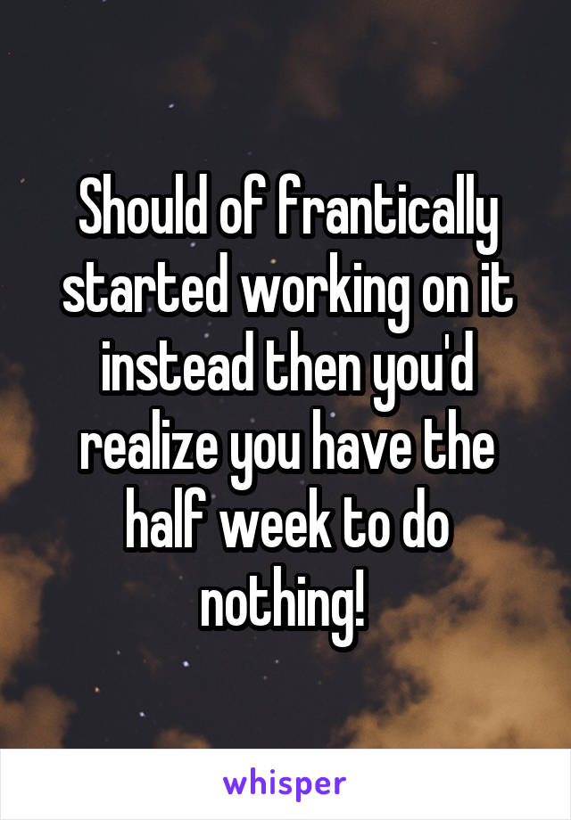 Should of frantically started working on it instead then you'd realize you have the half week to do nothing! 