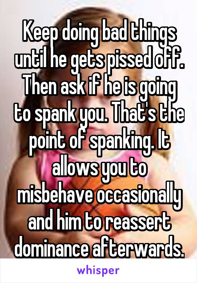 Keep doing bad things until he gets pissed off. Then ask if he is going to spank you. That's the point of spanking. It allows you to misbehave occasionally and him to reassert dominance afterwards.