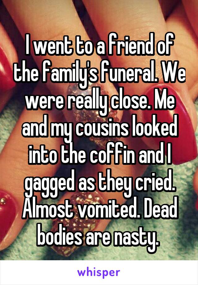 I went to a friend of the family's funeral. We were really close. Me and my cousins looked into the coffin and I gagged as they cried. Almost vomited. Dead bodies are nasty. 