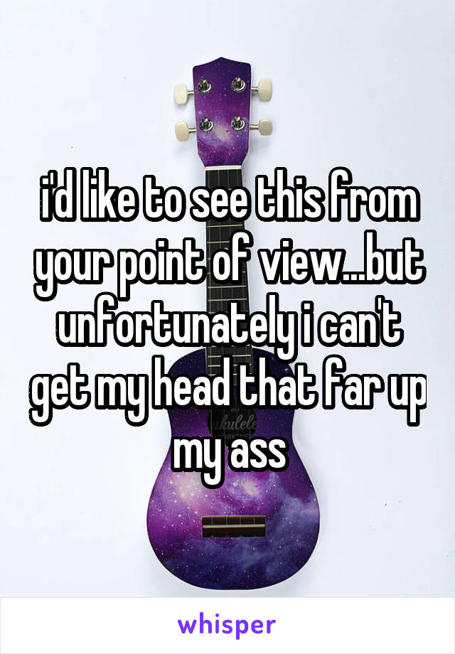 i'd like to see this from your point of view...but unfortunately i can't get my head that far up my ass