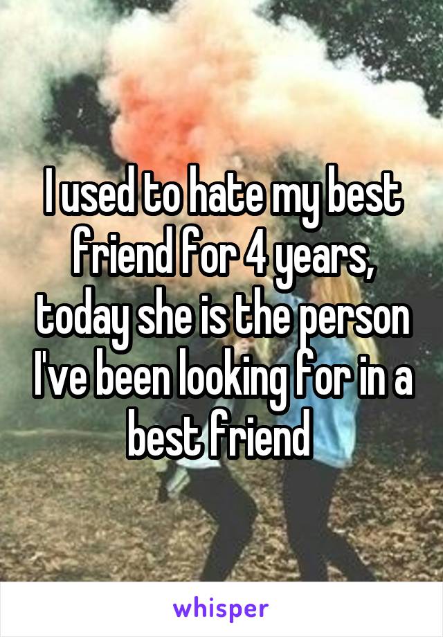 I used to hate my best friend for 4 years, today she is the person I've been looking for in a best friend 
