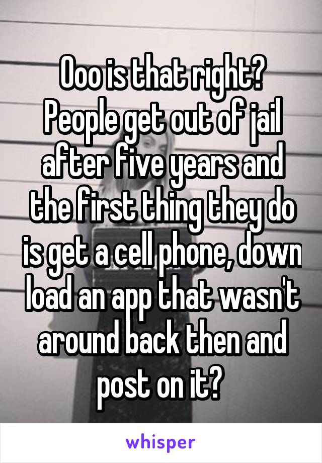 Ooo is that right? People get out of jail after five years and the first thing they do is get a cell phone, down load an app that wasn't around back then and post on it? 