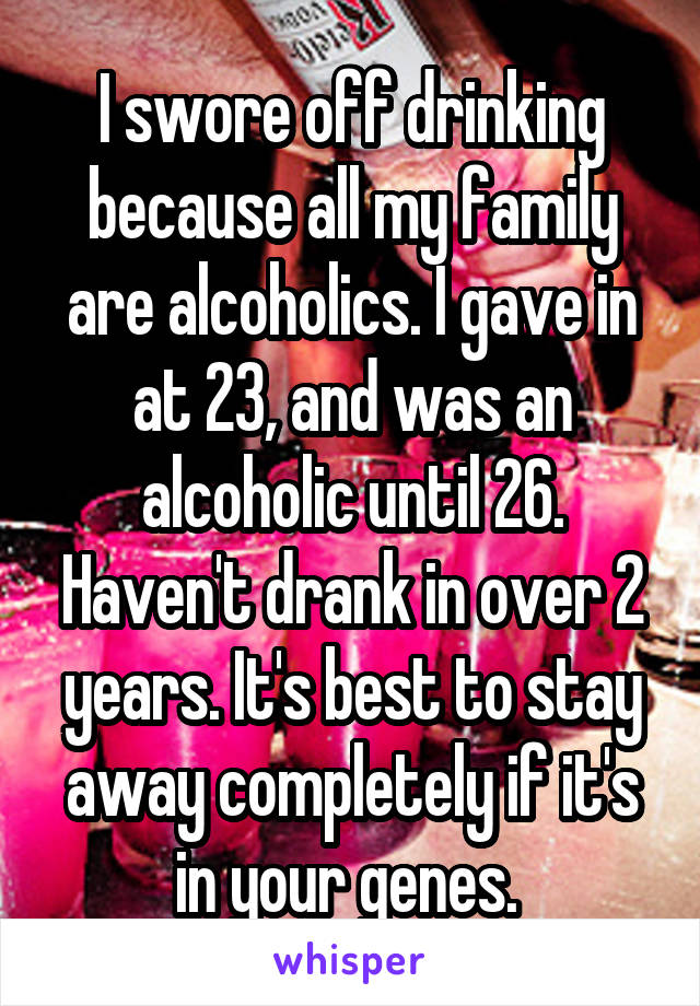 I swore off drinking because all my family are alcoholics. I gave in at 23, and was an alcoholic until 26. Haven't drank in over 2 years. It's best to stay away completely if it's in your genes. 