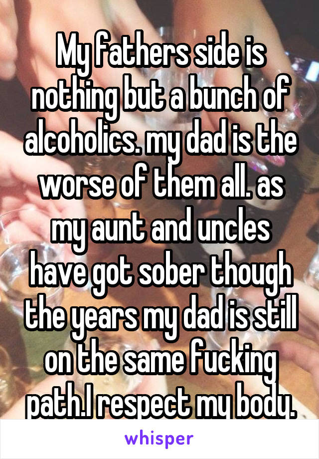 My fathers side is nothing but a bunch of alcoholics. my dad is the worse of them all. as my aunt and uncles have got sober though the years my dad is still on the same fucking path.I respect my body.