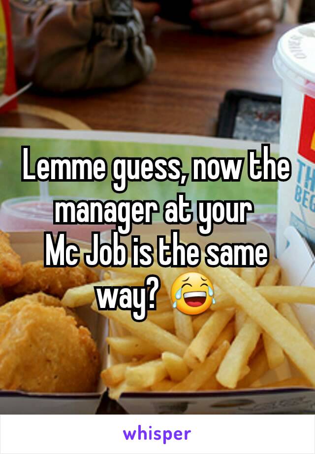 Lemme guess, now the manager at your 
Mc Job is the same way? 😂