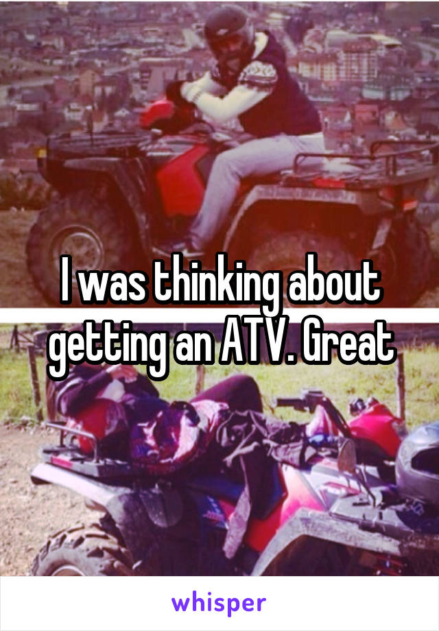 I was thinking about getting an ATV. Great