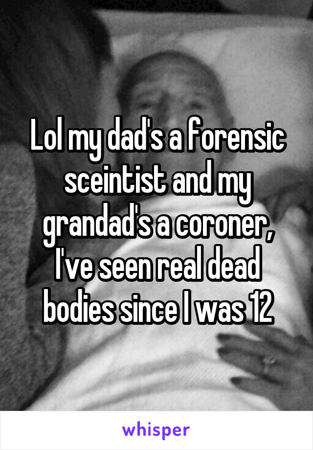 Lol my dad's a forensic sceintist and my grandad's a coroner, I've seen real dead bodies since I was 12