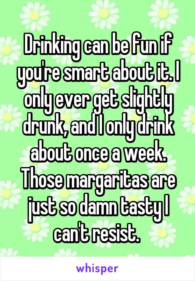 Drinking can be fun if you're smart about it. I only ever get slightly drunk, and I only drink about once a week. Those margaritas are just so damn tasty I can't resist. 