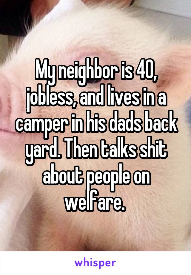 My neighbor is 40, jobless, and lives in a camper in his dads back yard. Then talks shit about people on welfare. 