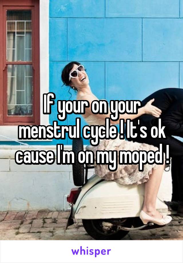 If your on your menstrul cycle ! It's ok cause I'm on my moped !