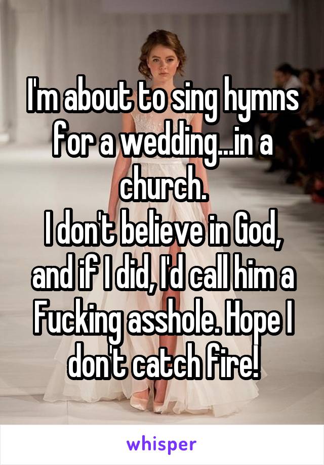 I'm about to sing hymns for a wedding...in a church.
I don't believe in God, and if I did, I'd call him a Fucking asshole. Hope I don't catch fire!