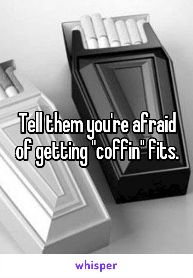 Tell them you're afraid of getting "coffin" fits.