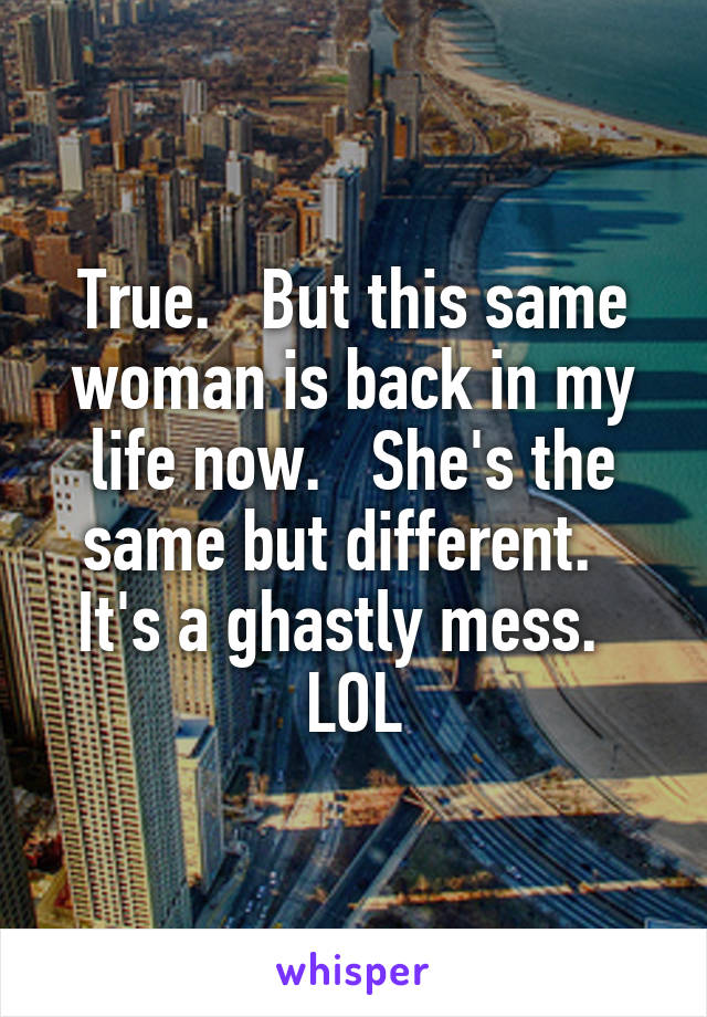 True.   But this same woman is back in my life now.   She's the same but different.   It's a ghastly mess.   LOL