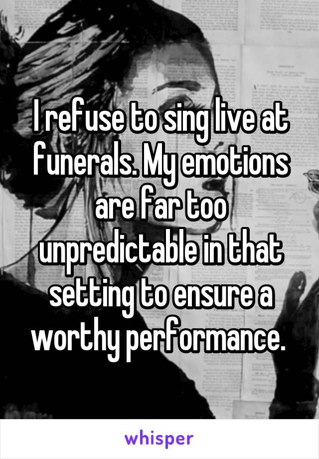I refuse to sing live at funerals. My emotions are far too unpredictable in that setting to ensure a worthy performance. 