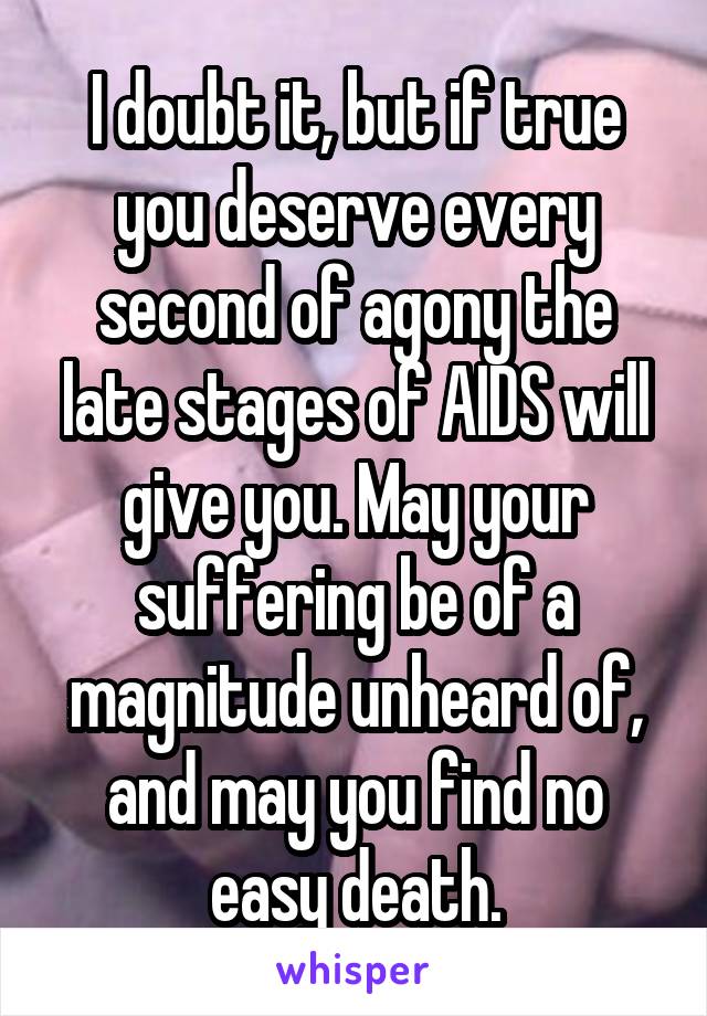 I doubt it, but if true you deserve every second of agony the late stages of AIDS will give you. May your suffering be of a magnitude unheard of, and may you find no easy death.