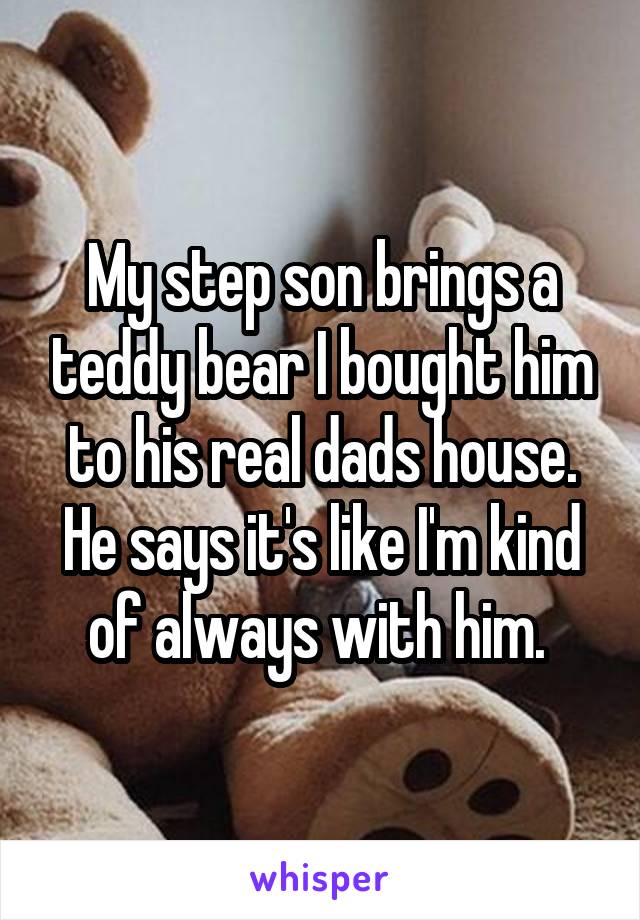My step son brings a teddy bear I bought him to his real dads house. He says it's like I'm kind of always with him. 