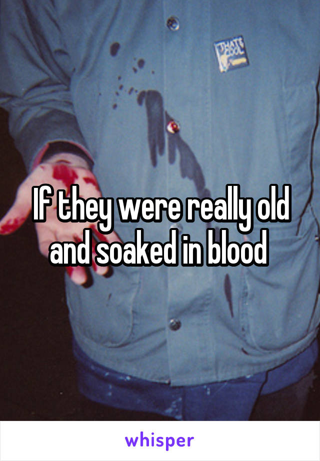 If they were really old and soaked in blood 