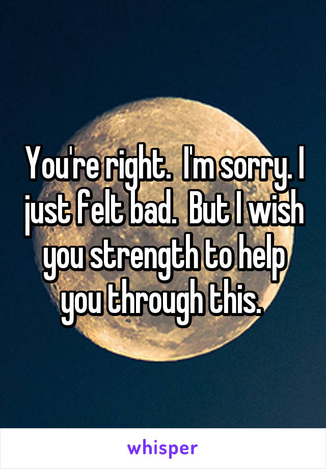 You're right.  I'm sorry. I just felt bad.  But I wish you strength to help you through this. 