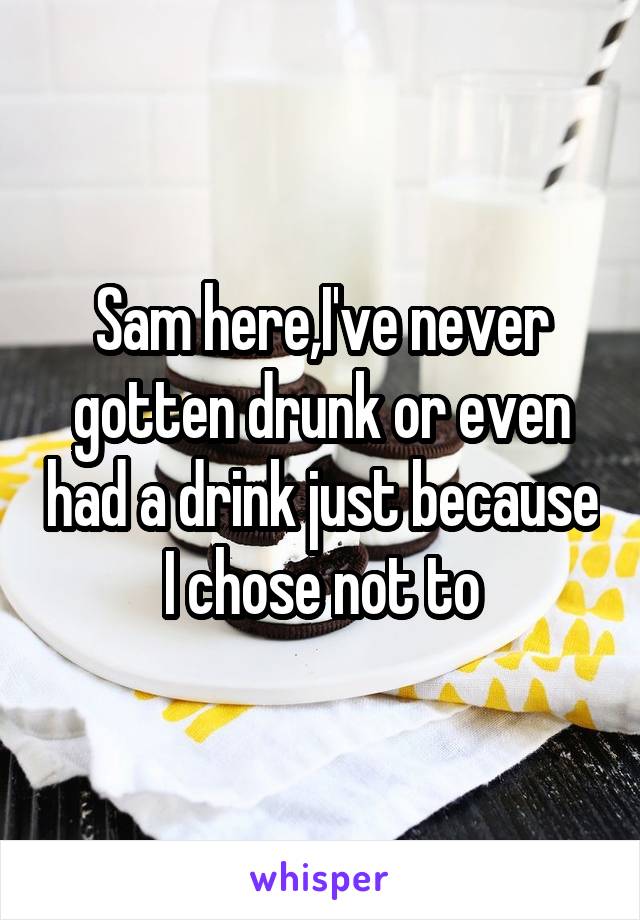 Sam here,I've never gotten drunk or even had a drink just because I chose not to