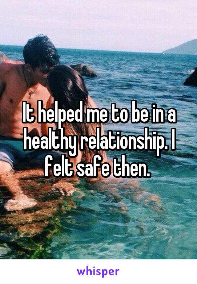 It helped me to be in a healthy relationship. I felt safe then. 