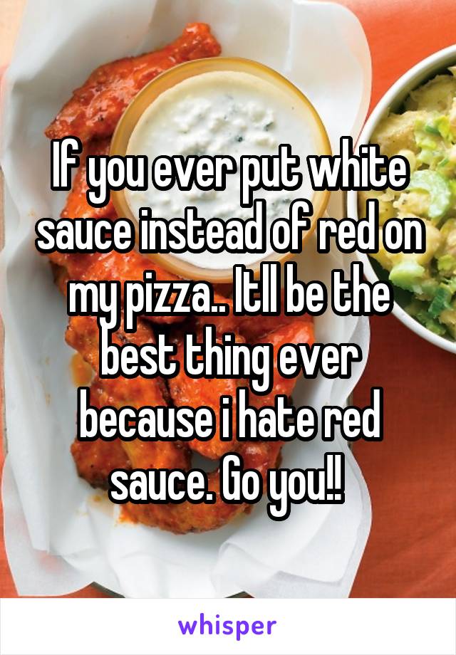 If you ever put white sauce instead of red on my pizza.. Itll be the best thing ever because i hate red sauce. Go you!! 