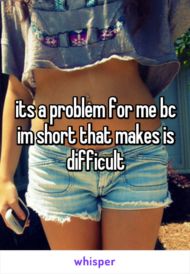 its a problem for me bc im short that makes is difficult