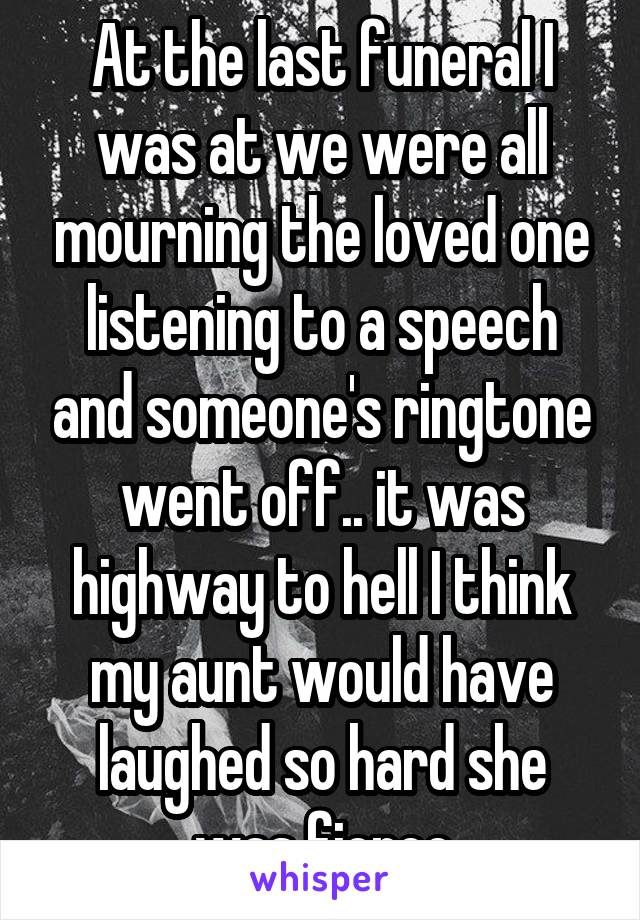 At the last funeral I was at we were all mourning the loved one listening to a speech and someone's ringtone went off.. it was highway to hell I think my aunt would have laughed so hard she was fierce