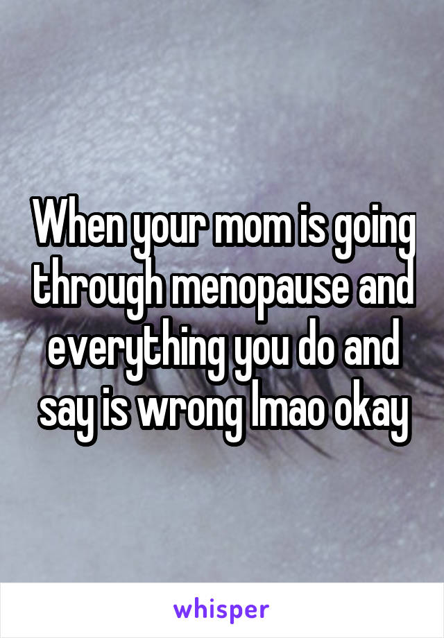When your mom is going through menopause and everything you do and say is wrong lmao okay
