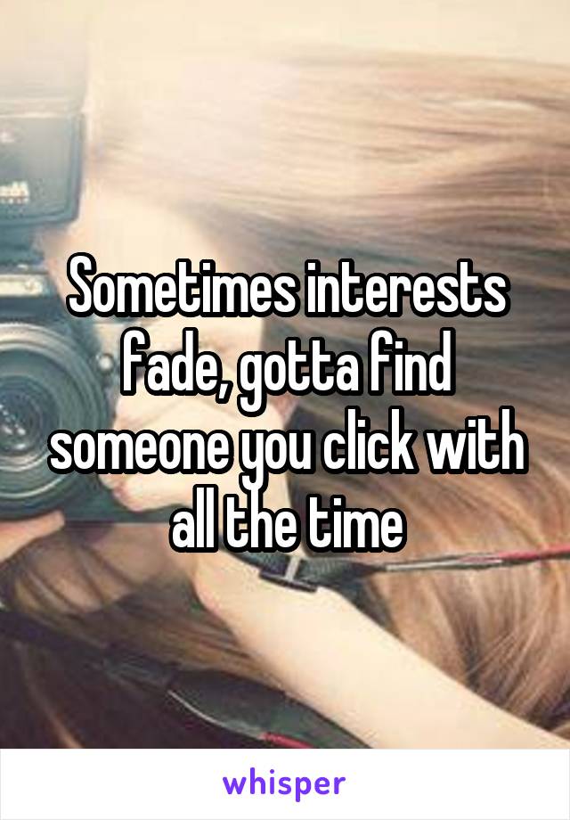 Sometimes interests fade, gotta find someone you click with all the time