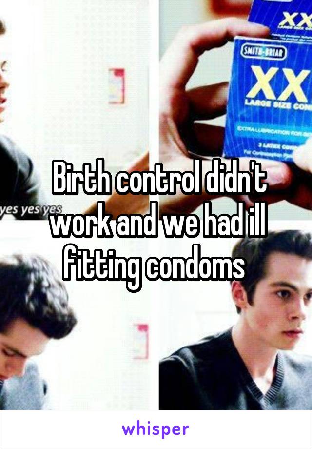  Birth control didn't work and we had ill fitting condoms 