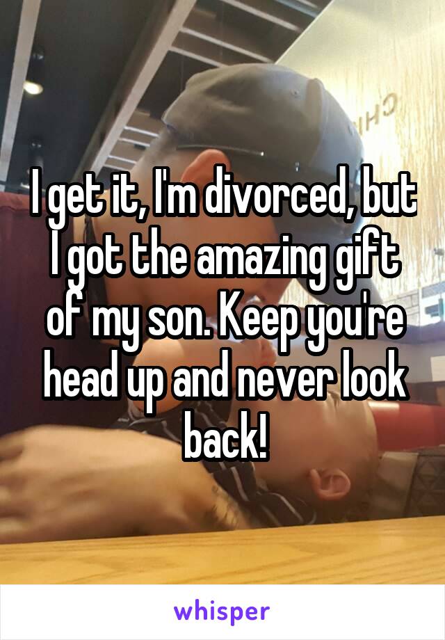 I get it, I'm divorced, but I got the amazing gift of my son. Keep you're head up and never look back!