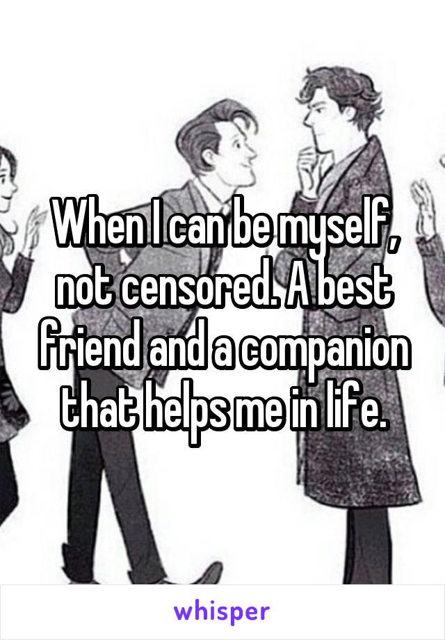 When I can be myself, not censored. A best friend and a companion that helps me in life.