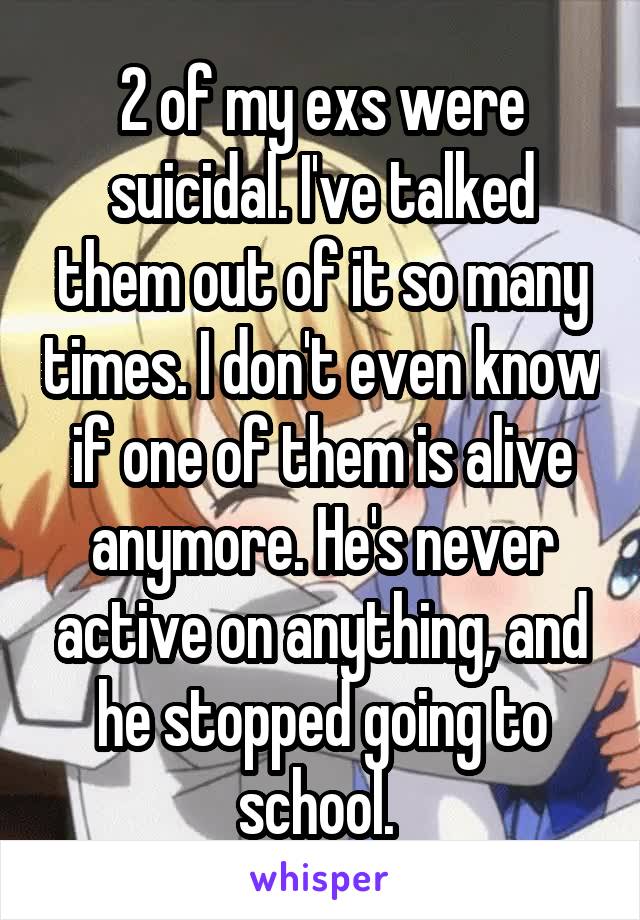 2 of my exs were suicidal. I've talked them out of it so many times. I don't even know if one of them is alive anymore. He's never active on anything, and he stopped going to school. 