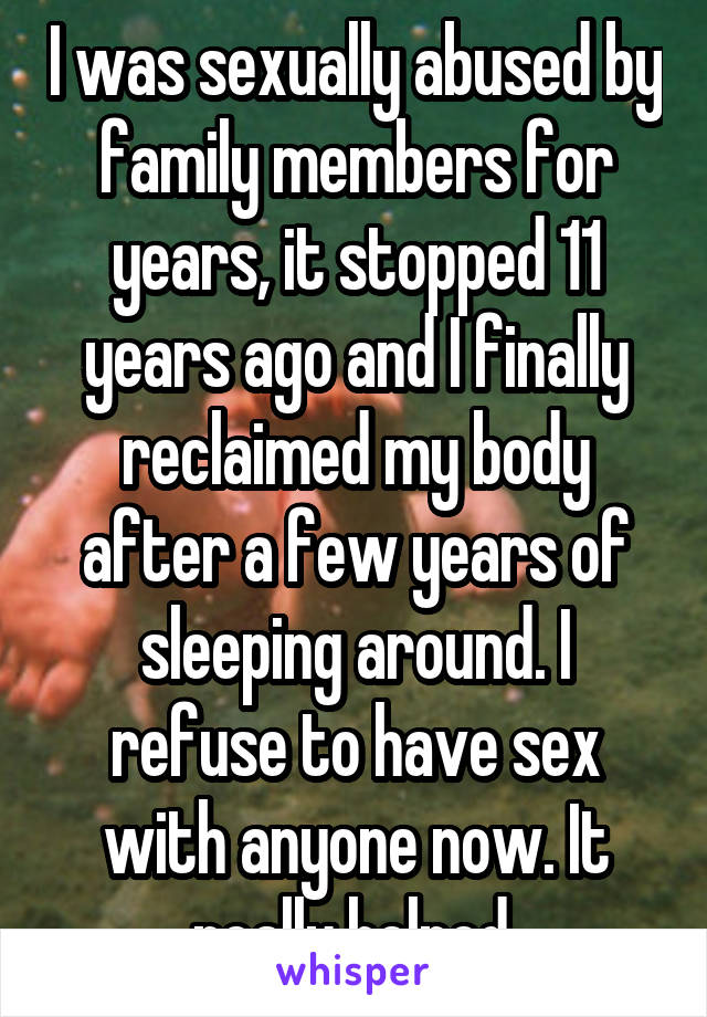 I was sexually abused by family members for years, it stopped 11 years ago and I finally reclaimed my body after a few years of sleeping around. I refuse to have sex with anyone now. It really helped.