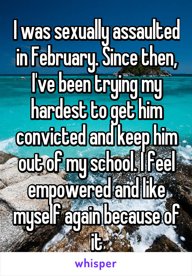 I was sexually assaulted in February. Since then, I've been trying my hardest to get him convicted and keep him out of my school. I feel empowered and like myself again because of it