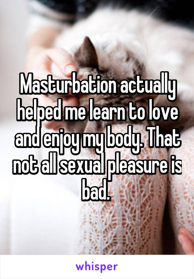 Masturbation actually helped me learn to love and enjoy my body. That not all sexual pleasure is bad. 