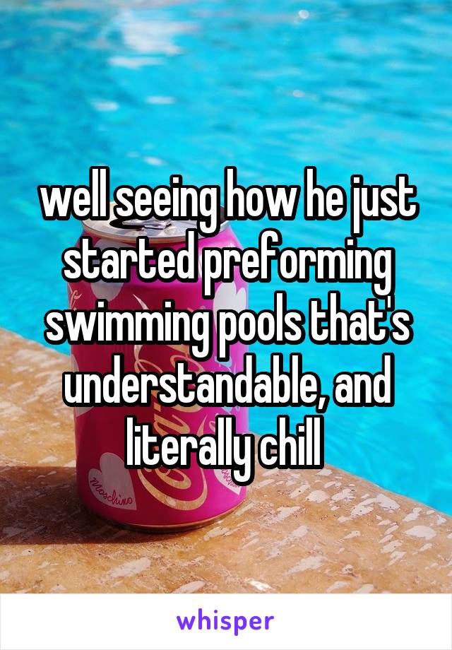 well seeing how he just started preforming swimming pools that's understandable, and literally chill 