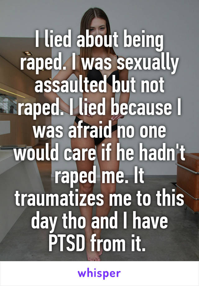 I lied about being raped. I was sexually assaulted but not raped. I lied because I was afraid no one would care if he hadn't raped me. It traumatizes me to this day tho and I have PTSD from it. 